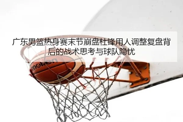广东男篮热身赛末节崩盘杜锋用人调整复盘背后的战术思考与球队隐忧
